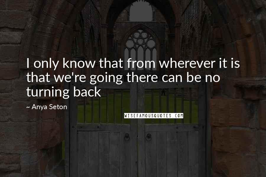 Anya Seton Quotes: I only know that from wherever it is that we're going there can be no turning back