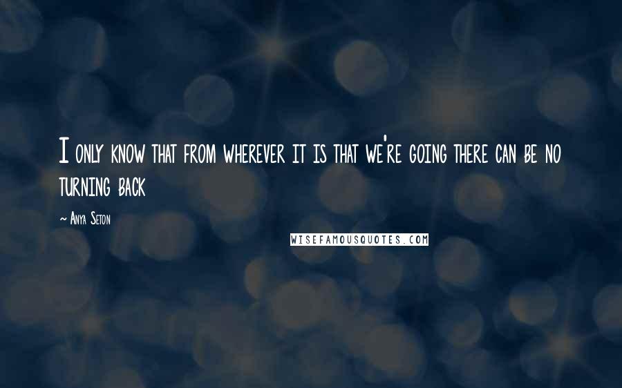 Anya Seton Quotes: I only know that from wherever it is that we're going there can be no turning back