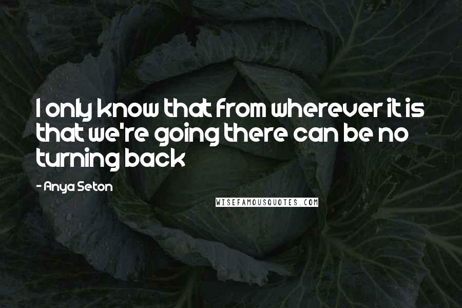 Anya Seton Quotes: I only know that from wherever it is that we're going there can be no turning back