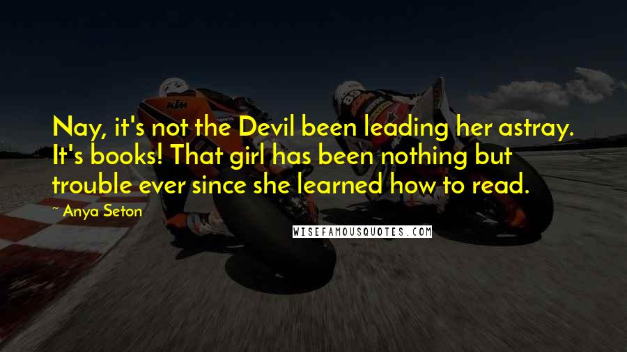 Anya Seton Quotes: Nay, it's not the Devil been leading her astray. It's books! That girl has been nothing but trouble ever since she learned how to read.