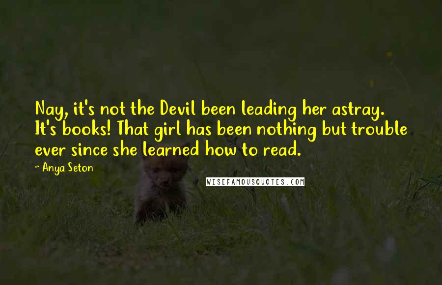 Anya Seton Quotes: Nay, it's not the Devil been leading her astray. It's books! That girl has been nothing but trouble ever since she learned how to read.