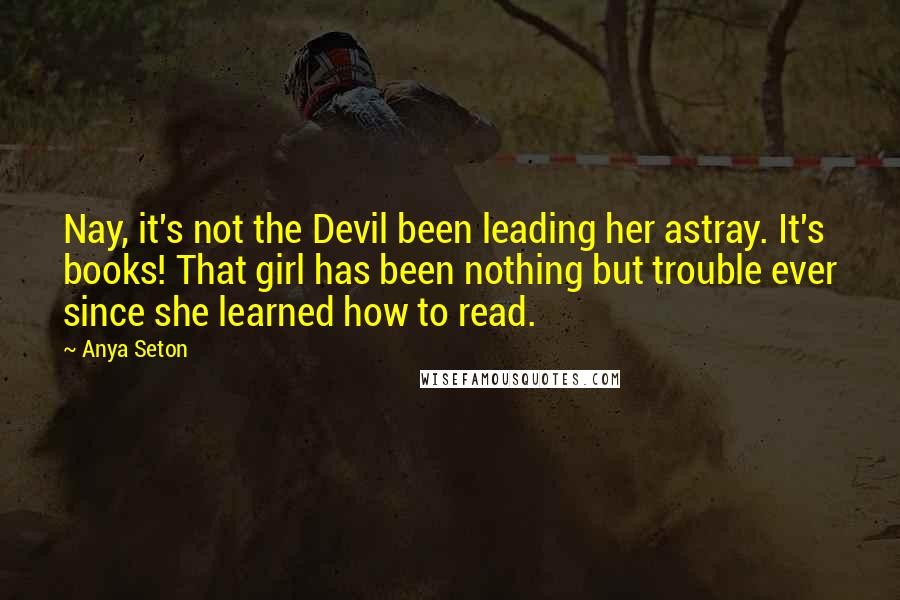 Anya Seton Quotes: Nay, it's not the Devil been leading her astray. It's books! That girl has been nothing but trouble ever since she learned how to read.