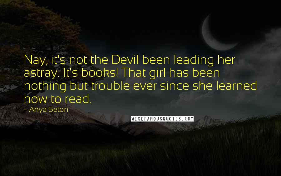 Anya Seton Quotes: Nay, it's not the Devil been leading her astray. It's books! That girl has been nothing but trouble ever since she learned how to read.