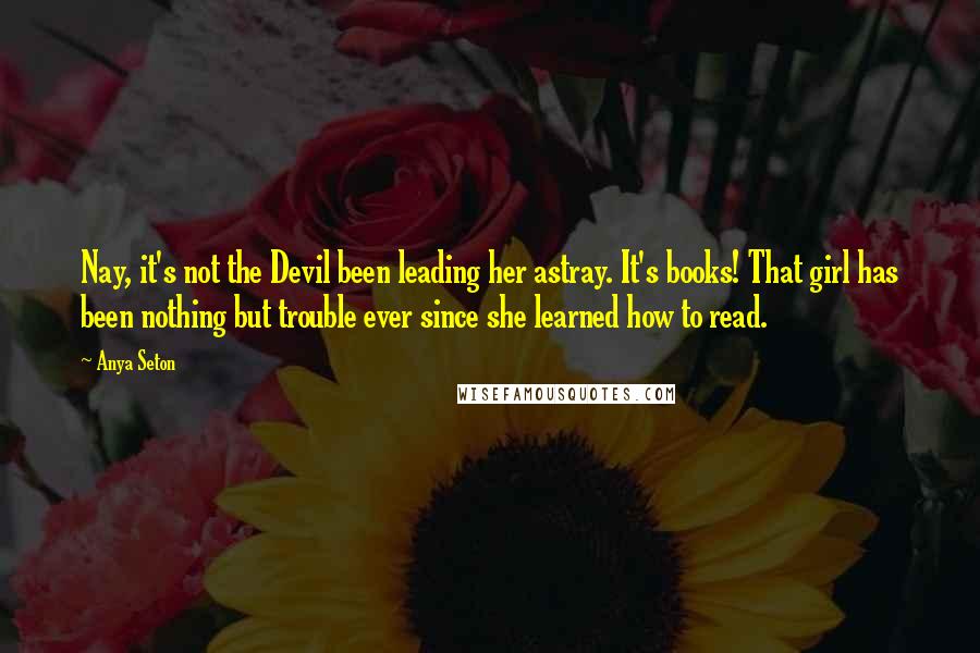 Anya Seton Quotes: Nay, it's not the Devil been leading her astray. It's books! That girl has been nothing but trouble ever since she learned how to read.