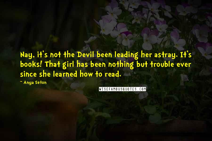 Anya Seton Quotes: Nay, it's not the Devil been leading her astray. It's books! That girl has been nothing but trouble ever since she learned how to read.