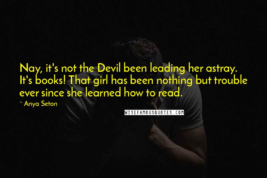 Anya Seton Quotes: Nay, it's not the Devil been leading her astray. It's books! That girl has been nothing but trouble ever since she learned how to read.