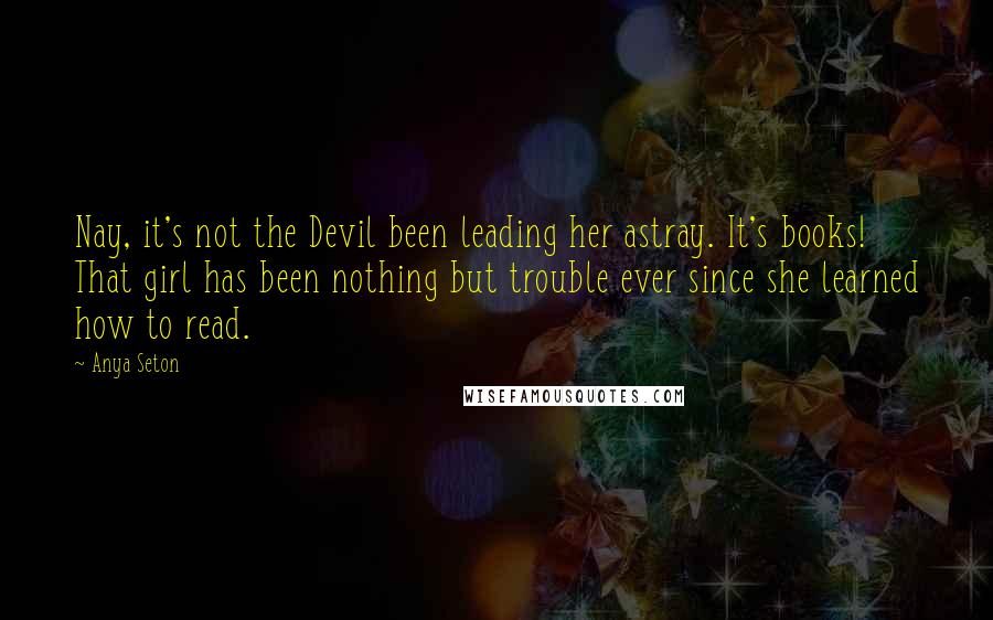 Anya Seton Quotes: Nay, it's not the Devil been leading her astray. It's books! That girl has been nothing but trouble ever since she learned how to read.