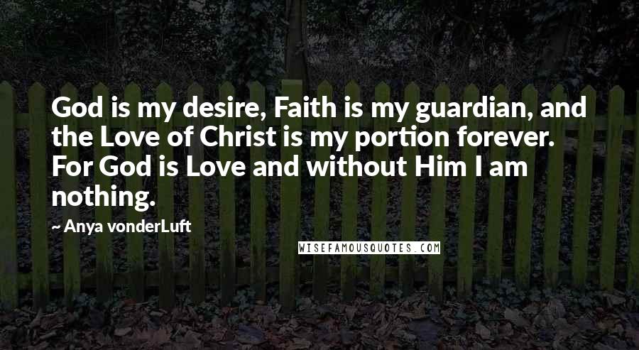 Anya VonderLuft Quotes: God is my desire, Faith is my guardian, and the Love of Christ is my portion forever. For God is Love and without Him I am nothing.