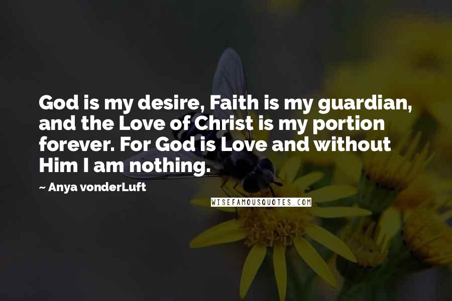 Anya VonderLuft Quotes: God is my desire, Faith is my guardian, and the Love of Christ is my portion forever. For God is Love and without Him I am nothing.