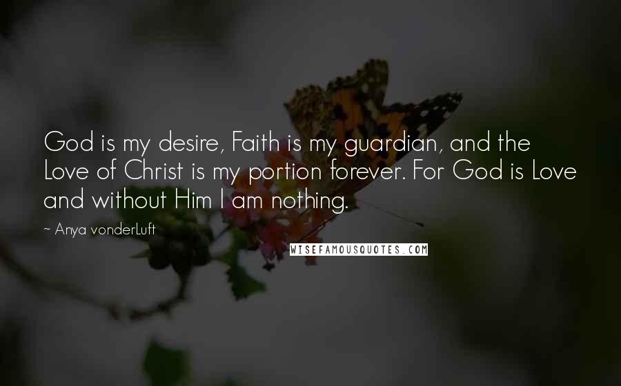 Anya VonderLuft Quotes: God is my desire, Faith is my guardian, and the Love of Christ is my portion forever. For God is Love and without Him I am nothing.