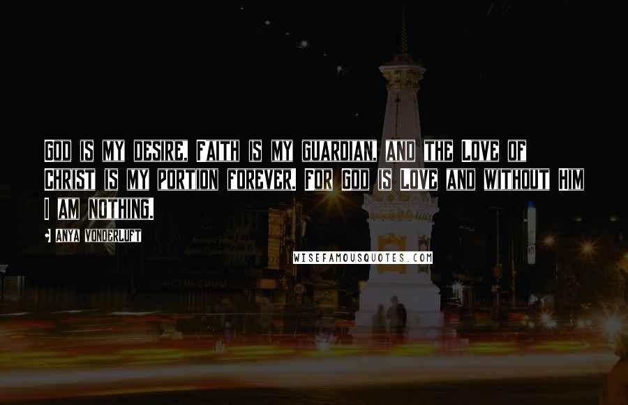 Anya VonderLuft Quotes: God is my desire, Faith is my guardian, and the Love of Christ is my portion forever. For God is Love and without Him I am nothing.