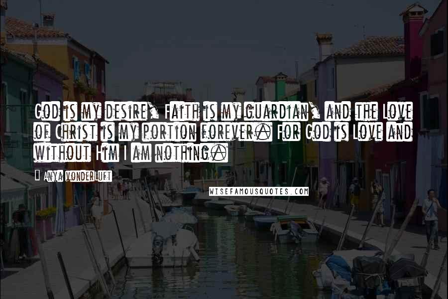 Anya VonderLuft Quotes: God is my desire, Faith is my guardian, and the Love of Christ is my portion forever. For God is Love and without Him I am nothing.