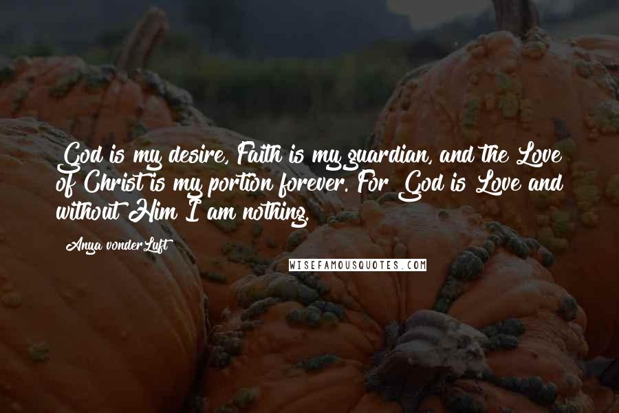 Anya VonderLuft Quotes: God is my desire, Faith is my guardian, and the Love of Christ is my portion forever. For God is Love and without Him I am nothing.