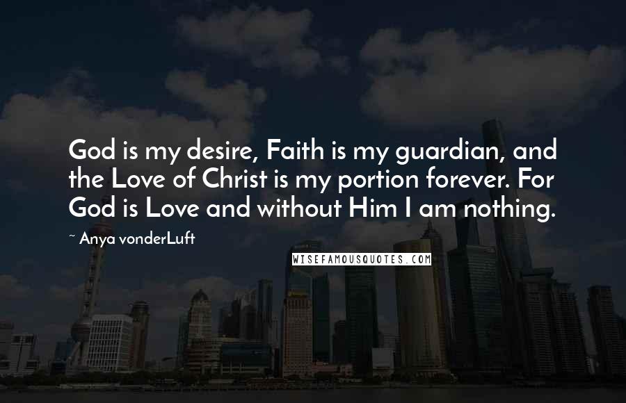 Anya VonderLuft Quotes: God is my desire, Faith is my guardian, and the Love of Christ is my portion forever. For God is Love and without Him I am nothing.