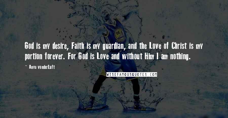 Anya VonderLuft Quotes: God is my desire, Faith is my guardian, and the Love of Christ is my portion forever. For God is Love and without Him I am nothing.