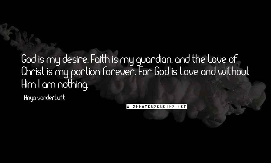 Anya VonderLuft Quotes: God is my desire, Faith is my guardian, and the Love of Christ is my portion forever. For God is Love and without Him I am nothing.