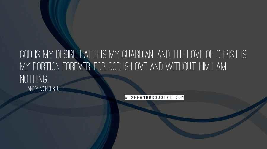 Anya VonderLuft Quotes: God is my desire, Faith is my guardian, and the Love of Christ is my portion forever. For God is Love and without Him I am nothing.