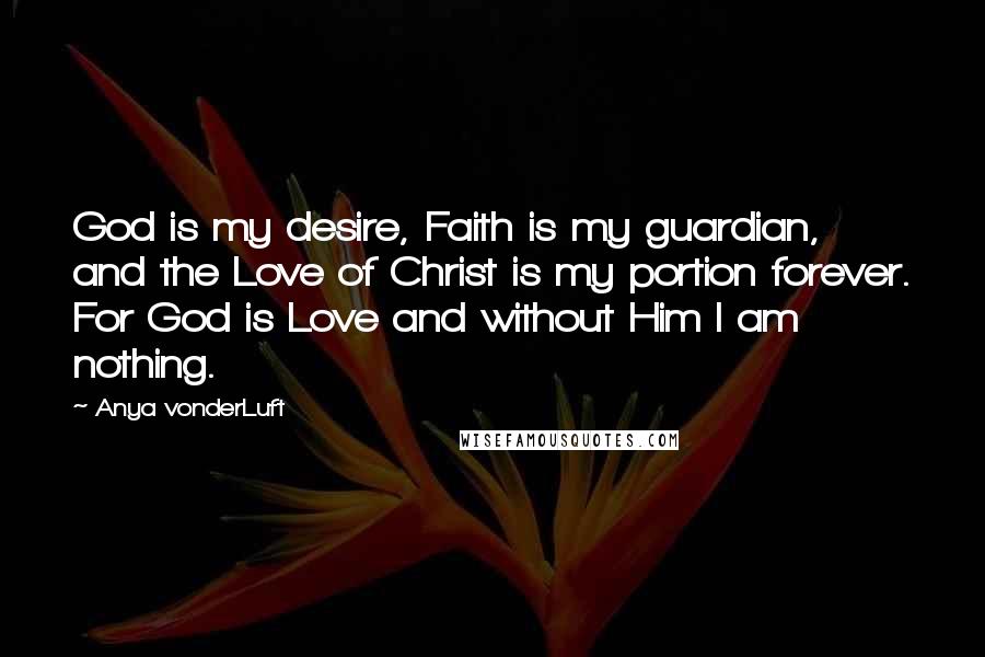 Anya VonderLuft Quotes: God is my desire, Faith is my guardian, and the Love of Christ is my portion forever. For God is Love and without Him I am nothing.