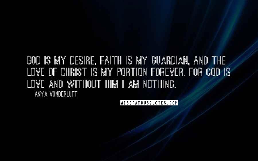 Anya VonderLuft Quotes: God is my desire, Faith is my guardian, and the Love of Christ is my portion forever. For God is Love and without Him I am nothing.