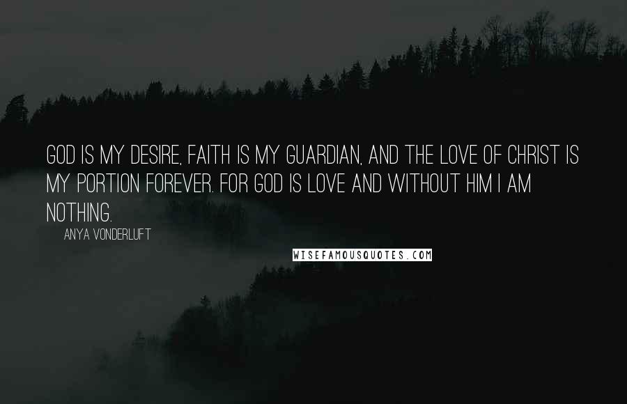 Anya VonderLuft Quotes: God is my desire, Faith is my guardian, and the Love of Christ is my portion forever. For God is Love and without Him I am nothing.