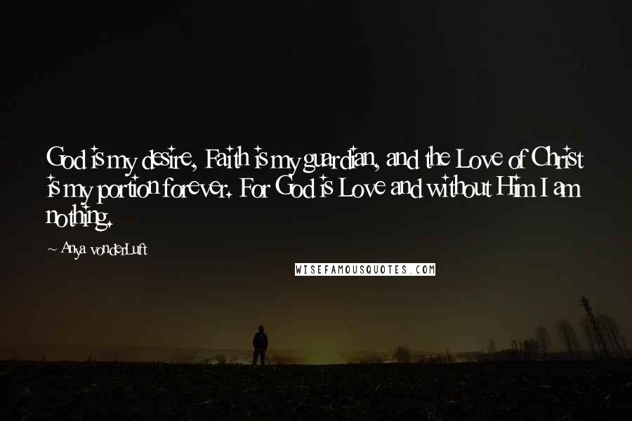 Anya VonderLuft Quotes: God is my desire, Faith is my guardian, and the Love of Christ is my portion forever. For God is Love and without Him I am nothing.