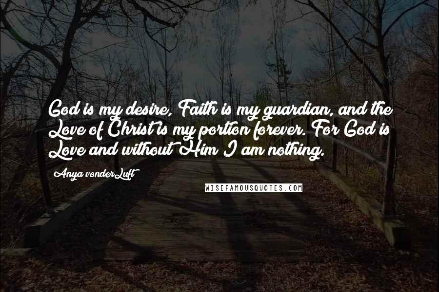 Anya VonderLuft Quotes: God is my desire, Faith is my guardian, and the Love of Christ is my portion forever. For God is Love and without Him I am nothing.