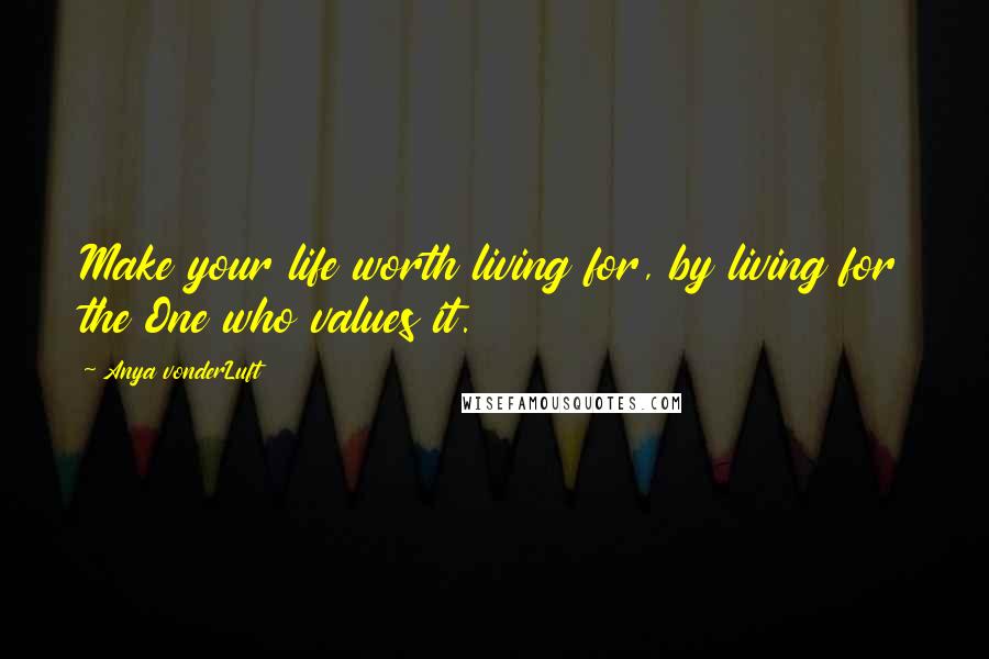 Anya VonderLuft Quotes: Make your life worth living for, by living for the One who values it.