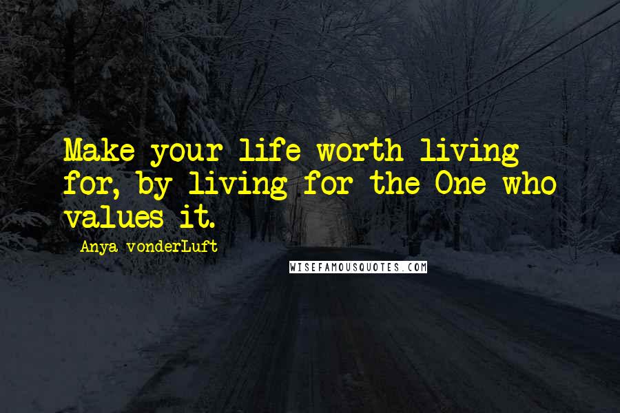 Anya VonderLuft Quotes: Make your life worth living for, by living for the One who values it.