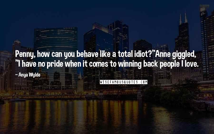 Anya Wylde Quotes: Penny, how can you behave like a total idiot?"Anne giggled, "I have no pride when it comes to winning back people I love.