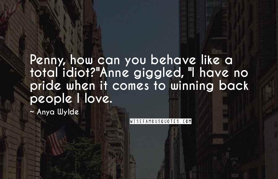 Anya Wylde Quotes: Penny, how can you behave like a total idiot?"Anne giggled, "I have no pride when it comes to winning back people I love.