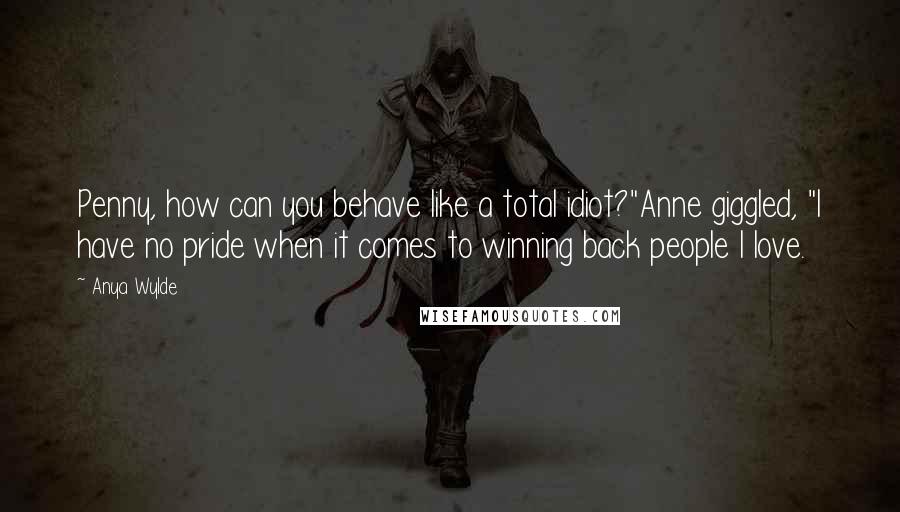 Anya Wylde Quotes: Penny, how can you behave like a total idiot?"Anne giggled, "I have no pride when it comes to winning back people I love.