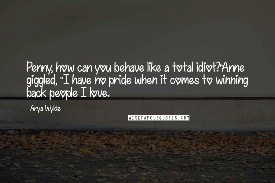 Anya Wylde Quotes: Penny, how can you behave like a total idiot?"Anne giggled, "I have no pride when it comes to winning back people I love.