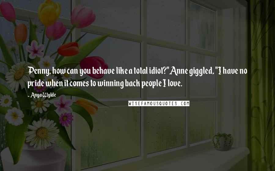 Anya Wylde Quotes: Penny, how can you behave like a total idiot?"Anne giggled, "I have no pride when it comes to winning back people I love.