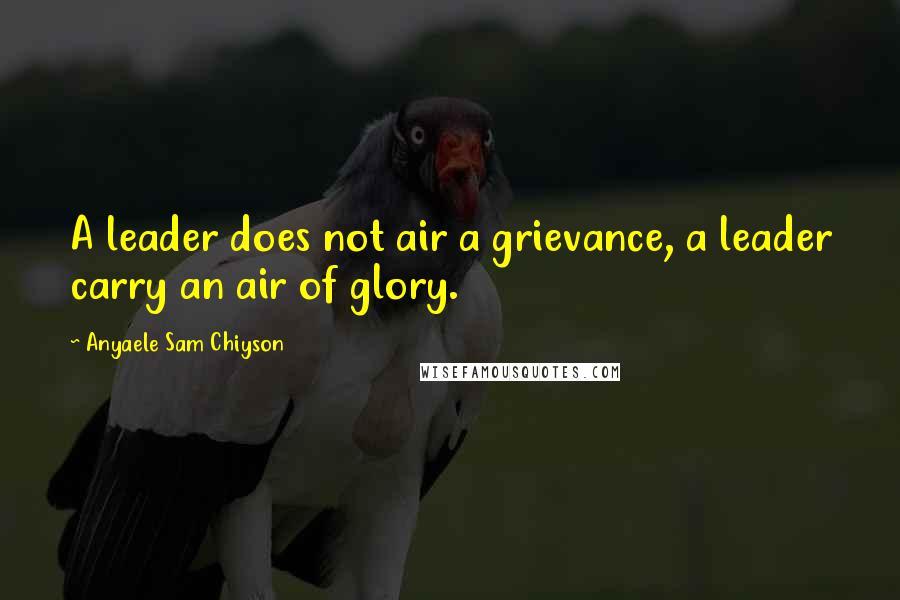 Anyaele Sam Chiyson Quotes: A leader does not air a grievance, a leader carry an air of glory.