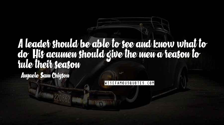 Anyaele Sam Chiyson Quotes: A leader should be able to see and know what to do! His acumen should give the men a reason to rule their season.