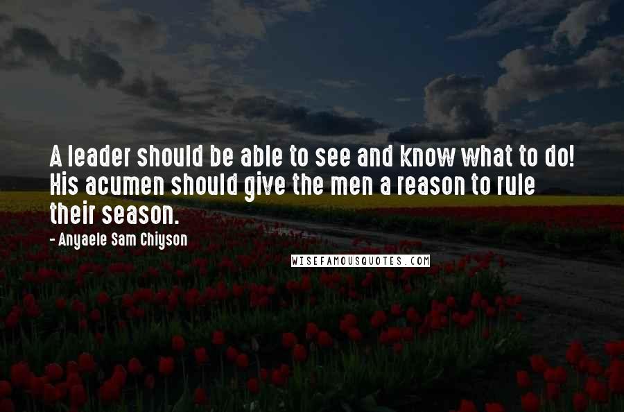 Anyaele Sam Chiyson Quotes: A leader should be able to see and know what to do! His acumen should give the men a reason to rule their season.