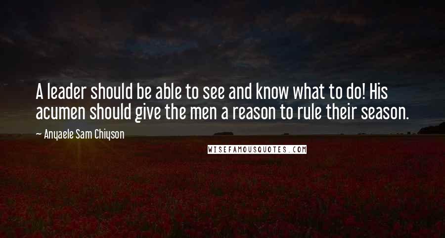 Anyaele Sam Chiyson Quotes: A leader should be able to see and know what to do! His acumen should give the men a reason to rule their season.