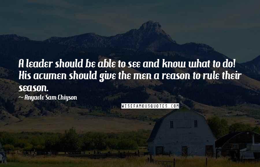 Anyaele Sam Chiyson Quotes: A leader should be able to see and know what to do! His acumen should give the men a reason to rule their season.