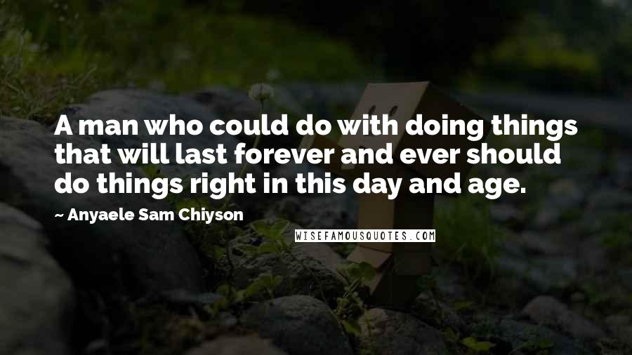 Anyaele Sam Chiyson Quotes: A man who could do with doing things that will last forever and ever should do things right in this day and age.