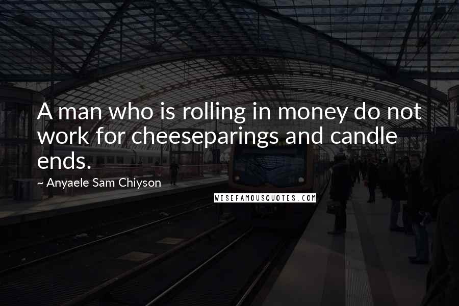 Anyaele Sam Chiyson Quotes: A man who is rolling in money do not work for cheeseparings and candle ends.