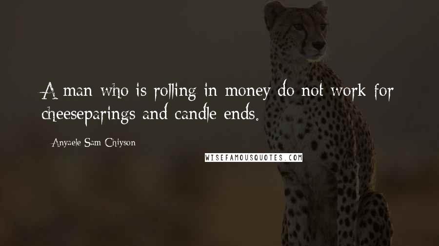 Anyaele Sam Chiyson Quotes: A man who is rolling in money do not work for cheeseparings and candle ends.