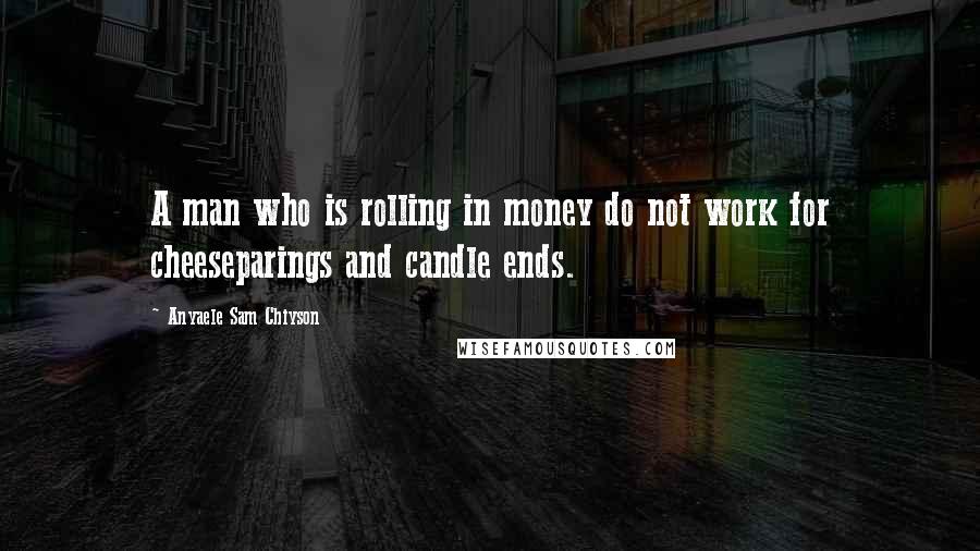 Anyaele Sam Chiyson Quotes: A man who is rolling in money do not work for cheeseparings and candle ends.