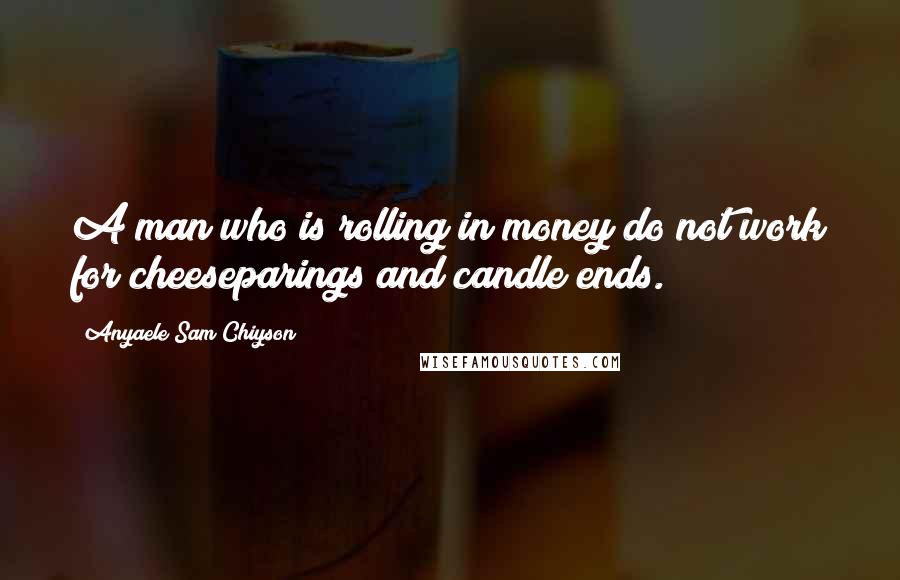 Anyaele Sam Chiyson Quotes: A man who is rolling in money do not work for cheeseparings and candle ends.