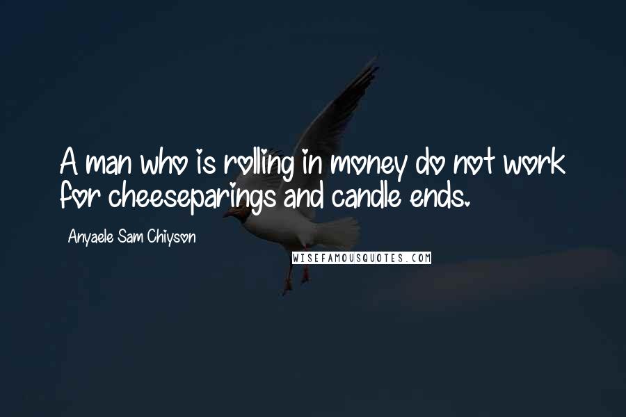 Anyaele Sam Chiyson Quotes: A man who is rolling in money do not work for cheeseparings and candle ends.