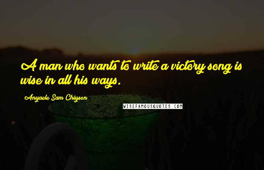 Anyaele Sam Chiyson Quotes: A man who wants to write a victory song is wise in all his ways.