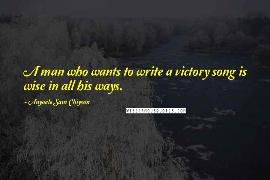 Anyaele Sam Chiyson Quotes: A man who wants to write a victory song is wise in all his ways.