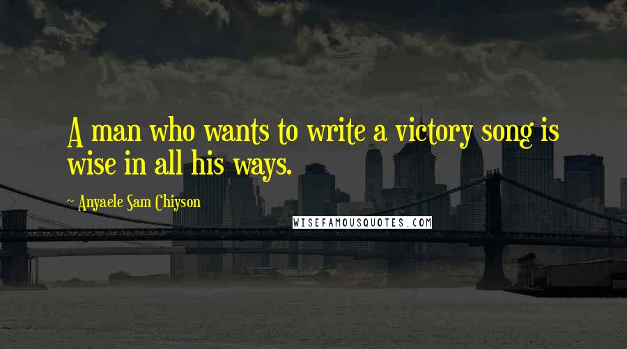 Anyaele Sam Chiyson Quotes: A man who wants to write a victory song is wise in all his ways.