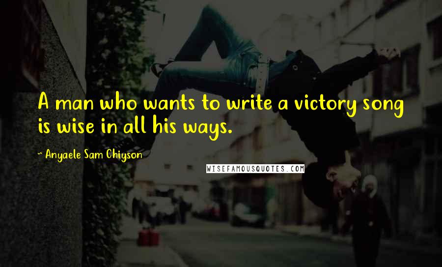 Anyaele Sam Chiyson Quotes: A man who wants to write a victory song is wise in all his ways.