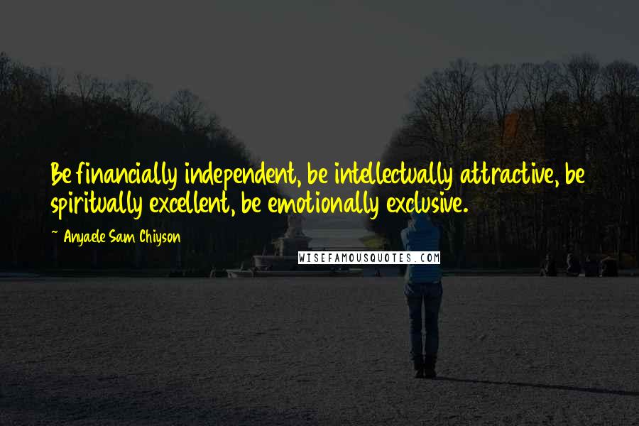 Anyaele Sam Chiyson Quotes: Be financially independent, be intellectually attractive, be spiritually excellent, be emotionally exclusive.