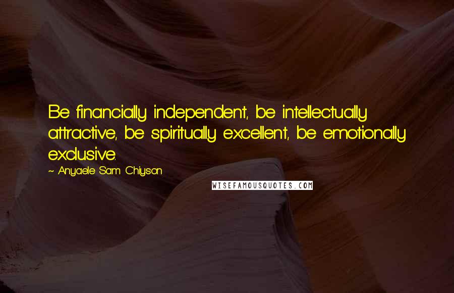 Anyaele Sam Chiyson Quotes: Be financially independent, be intellectually attractive, be spiritually excellent, be emotionally exclusive.